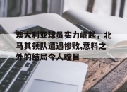 爱游戏在线-关于澳大利亚球员实力崛起，北马其顿队遭遇惨败,意料之外的结局令人瞠目的信息